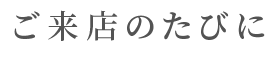 ご来店のたびに