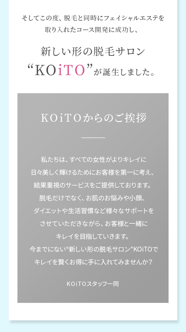 そしてこの度、脱毛と同時にフェイシャルエステを取り入れたコース開発に成功し、新しい形の脱毛サロン“KOiTO”が誕生しました。